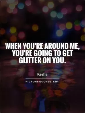 When you're around me, you're going to get glitter on you Picture Quote #1