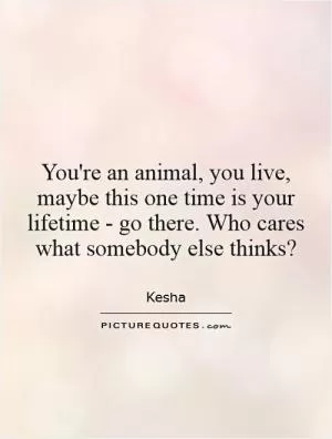 You're an animal, you live, maybe this one time is your lifetime - go there. Who cares what somebody else thinks? Picture Quote #1