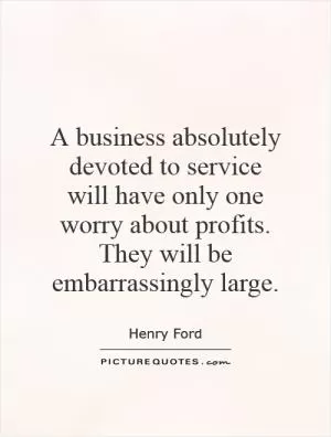 A business absolutely devoted to service will have only one worry about profits. They will be embarrassingly large Picture Quote #1