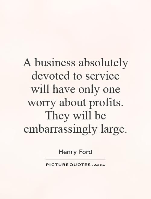 A business absolutely devoted to service will have only one worry about profits. They will be embarrassingly large Picture Quote #1