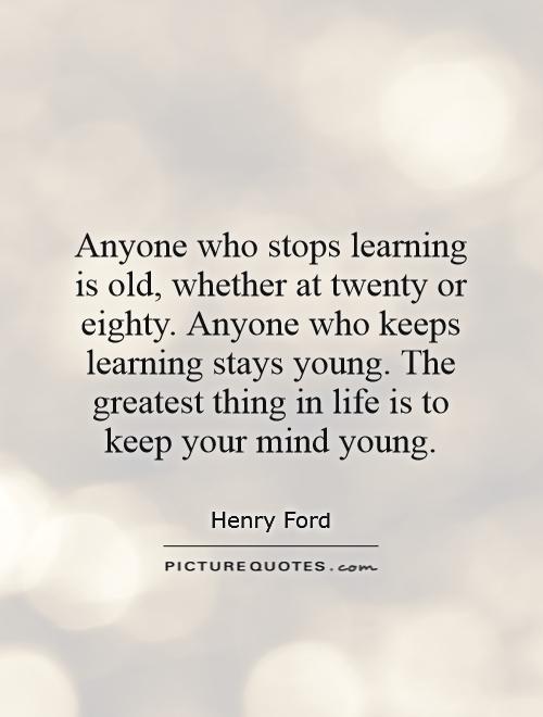 Anyone who stops learning is old, whether at twenty or eighty. Anyone who keeps learning stays young. The greatest thing in life is to keep your mind young Picture Quote #1