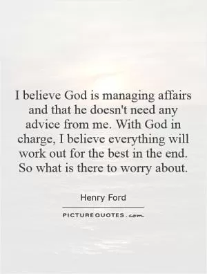 I believe God is managing affairs and that he doesn't need any advice from me. With God in charge, I believe everything will work out for the best in the end. So what is there to worry about Picture Quote #1