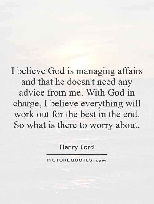 I believe God is managing affairs and that he doesn't need any advice from me. With God in charge, I believe everything will work out for the best in the end. So what is there to worry about Picture Quote #1