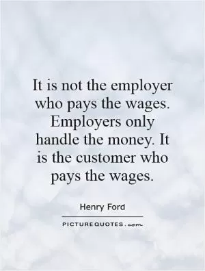 It is not the employer who pays the wages. Employers only handle the money. It is the customer who pays the wages Picture Quote #1