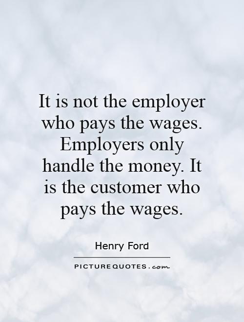 It is not the employer who pays the wages. Employers only handle the money. It is the customer who pays the wages Picture Quote #1