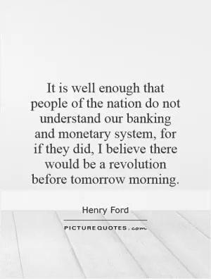 It is well enough that people of the nation do not understand our banking and monetary system, for if they did, I believe there would be a revolution before tomorrow morning Picture Quote #1
