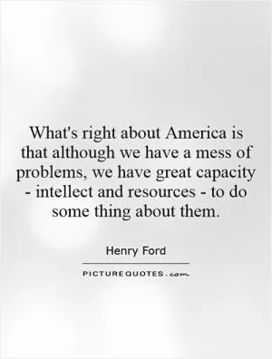 What's right about America is that although we have a mess of problems, we have great capacity - intellect and resources - to do some thing about them Picture Quote #1