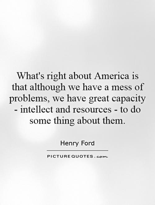 What's right about America is that although we have a mess of problems, we have great capacity - intellect and resources - to do some thing about them Picture Quote #1