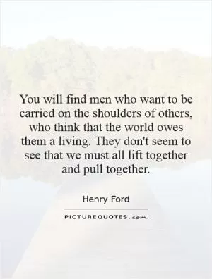 You will find men who want to be carried on the shoulders of others, who think that the world owes them a living. They don't seem to see that we must all lift together and pull together Picture Quote #1