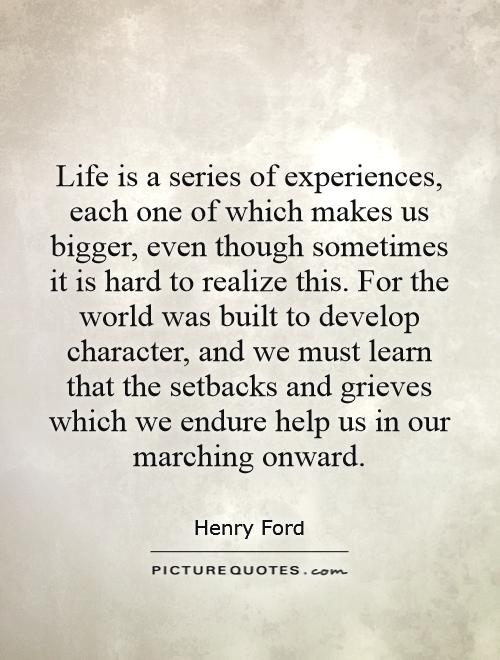 Life is a series of experiences, each one of which makes us bigger, even though sometimes it is hard to realize this. For the world was built to develop character, and we must learn that the setbacks and grieves which we endure help us in our marching onward Picture Quote #1