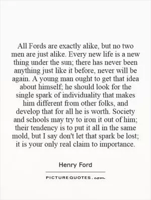 All Fords are exactly alike, but no two men are just alike. Every new life is a new thing under the sun; there has never been anything just like it before, never will be again. A young man ought to get that idea about himself; he should look for the single spark of individuality that makes him different from other folks, and develop that for all he is worth. Society and schools may try to iron it out of him; their tendency is to put it all in the same mold, but I say don't let that spark be lost; it is your only real claim to importance Picture Quote #1