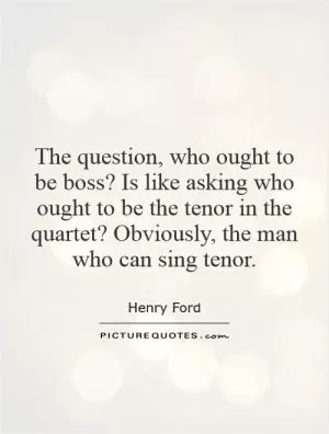 The question, who ought to be boss? Is like asking who ought to be the tenor in the quartet? Obviously, the man who can sing tenor Picture Quote #1