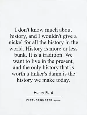 I don't know much about history, and I wouldn't give a nickel for all the history in the world. History is more or less bunk. It is a tradition. We want to live in the present, and the only history that is worth a tinker's damn is the history we make today Picture Quote #1