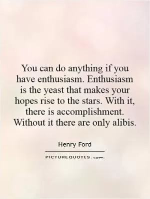 You can do anything if you have enthusiasm. Enthusiasm is the yeast that makes your hopes rise to the stars. With it, there is accomplishment. Without it there are only alibis Picture Quote #1