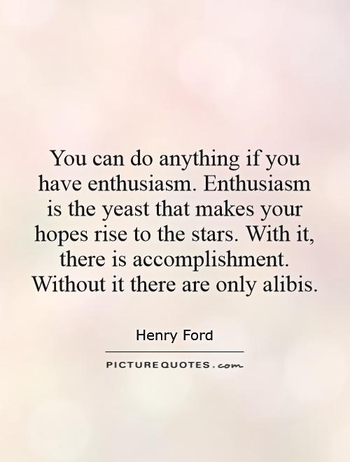 You can do anything if you have enthusiasm. Enthusiasm is the yeast that makes your hopes rise to the stars. With it, there is accomplishment. Without it there are only alibis Picture Quote #1