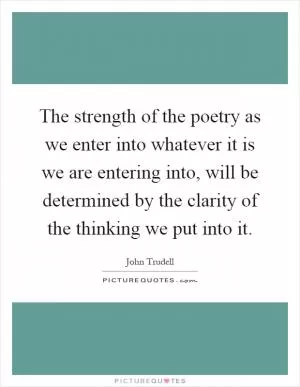 The strength of the poetry as we enter into whatever it is we are entering into, will be determined by the clarity of the thinking we put into it Picture Quote #1