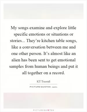 My songs examine and explore little specific emotions or situations or stories... They’re kitchen table songs, like a conversation between me and one other person. It’s almost like an alien has been sent to get emotional samples from human beings and put it all together on a record Picture Quote #1