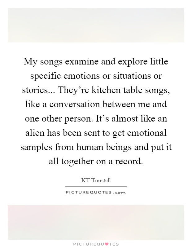 My songs examine and explore little specific emotions or situations or stories... They're kitchen table songs, like a conversation between me and one other person. It's almost like an alien has been sent to get emotional samples from human beings and put it all together on a record Picture Quote #1