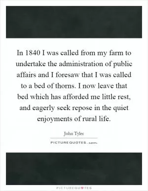 In 1840 I was called from my farm to undertake the administration of public affairs and I foresaw that I was called to a bed of thorns. I now leave that bed which has afforded me little rest, and eagerly seek repose in the quiet enjoyments of rural life Picture Quote #1