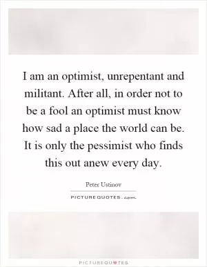 I am an optimist, unrepentant and militant. After all, in order not to be a fool an optimist must know how sad a place the world can be. It is only the pessimist who finds this out anew every day Picture Quote #1