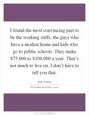 I found the most convincing part to be the working stiffs, the guys who have a modest home and kids who go to public schools. They make $75,000 to $100,000 a year. That’s not much to live on. I don’t have to tell you that Picture Quote #1