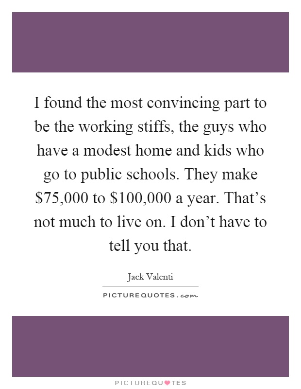 I found the most convincing part to be the working stiffs, the guys who have a modest home and kids who go to public schools. They make $75,000 to $100,000 a year. That's not much to live on. I don't have to tell you that Picture Quote #1