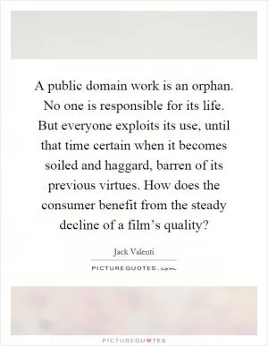 A public domain work is an orphan. No one is responsible for its life. But everyone exploits its use, until that time certain when it becomes soiled and haggard, barren of its previous virtues. How does the consumer benefit from the steady decline of a film’s quality? Picture Quote #1