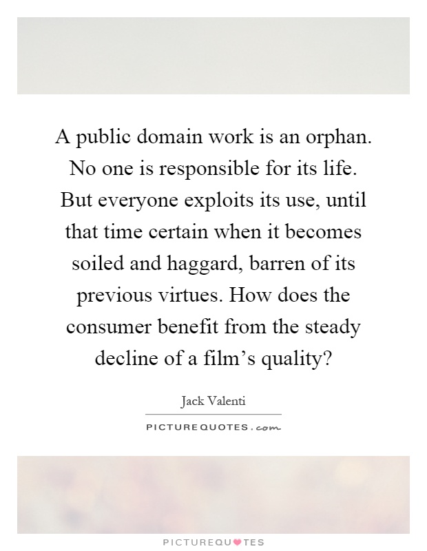 A public domain work is an orphan. No one is responsible for its life. But everyone exploits its use, until that time certain when it becomes soiled and haggard, barren of its previous virtues. How does the consumer benefit from the steady decline of a film's quality? Picture Quote #1