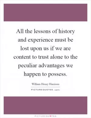 All the lessons of history and experience must be lost upon us if we are content to trust alone to the peculiar advantages we happen to possess Picture Quote #1