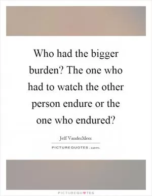 Who had the bigger burden? The one who had to watch the other person endure or the one who endured? Picture Quote #1