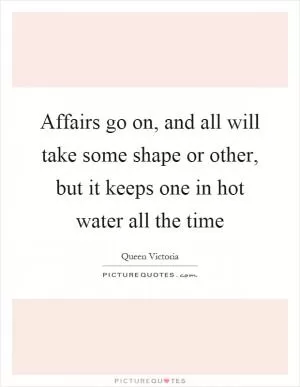 Affairs go on, and all will take some shape or other, but it keeps one in hot water all the time Picture Quote #1