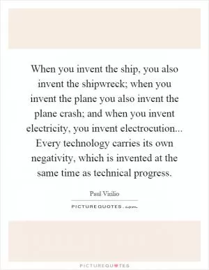 When you invent the ship, you also invent the shipwreck; when you invent the plane you also invent the plane crash; and when you invent electricity, you invent electrocution... Every technology carries its own negativity, which is invented at the same time as technical progress Picture Quote #1