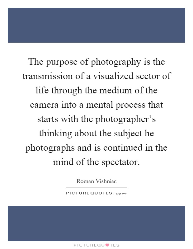 The purpose of photography is the transmission of a visualized sector of life through the medium of the camera into a mental process that starts with the photographer's thinking about the subject he photographs and is continued in the mind of the spectator Picture Quote #1