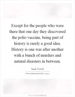 Except for the people who were there that one day they discovered the polio vaccine, being part of history is rarely a good idea. History is one war after another with a bunch of murders and natural disasters in between Picture Quote #1