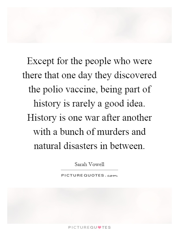Except for the people who were there that one day they discovered the polio vaccine, being part of history is rarely a good idea. History is one war after another with a bunch of murders and natural disasters in between Picture Quote #1