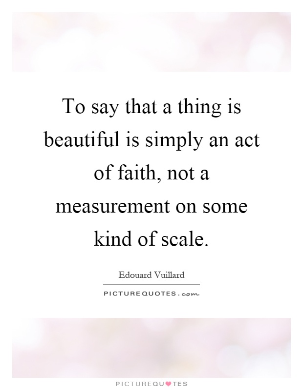 To say that a thing is beautiful is simply an act of faith, not a measurement on some kind of scale Picture Quote #1