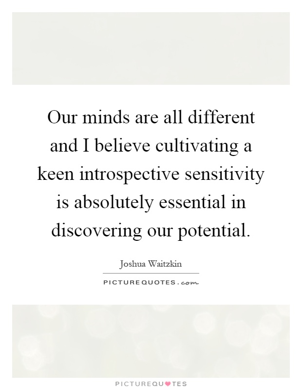 Our minds are all different and I believe cultivating a keen introspective sensitivity is absolutely essential in discovering our potential Picture Quote #1