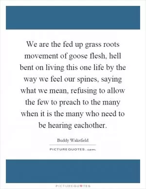 We are the fed up grass roots movement of goose flesh, hell bent on living this one life by the way we feel our spines, saying what we mean, refusing to allow the few to preach to the many when it is the many who need to be hearing eachother Picture Quote #1