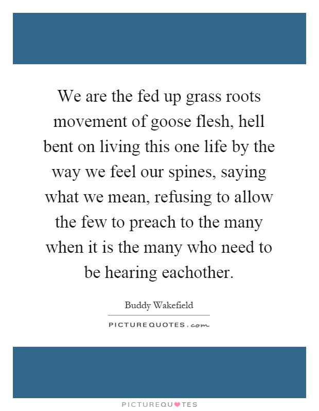 We are the fed up grass roots movement of goose flesh, hell bent on living this one life by the way we feel our spines, saying what we mean, refusing to allow the few to preach to the many when it is the many who need to be hearing eachother Picture Quote #1