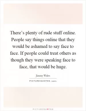 There’s plenty of rude stuff online. People say things online that they would be ashamed to say face to face. If people could treat others as though they were speaking face to face, that would be huge Picture Quote #1