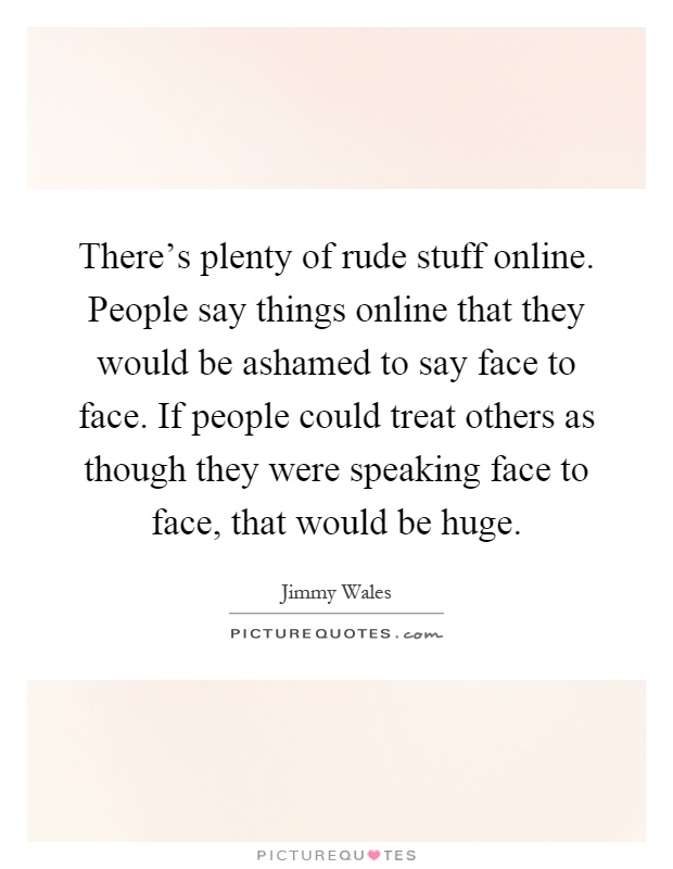 There's plenty of rude stuff online. People say things online that they would be ashamed to say face to face. If people could treat others as though they were speaking face to face, that would be huge Picture Quote #1