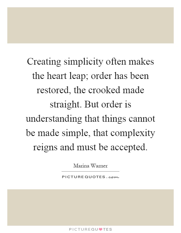 Creating simplicity often makes the heart leap; order has been restored, the crooked made straight. But order is understanding that things cannot be made simple, that complexity reigns and must be accepted Picture Quote #1