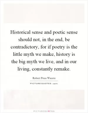 Historical sense and poetic sense should not, in the end, be contradictory, for if poetry is the little myth we make, history is the big myth we live, and in our living, constantly remake Picture Quote #1
