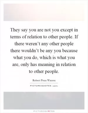 They say you are not you except in terms of relation to other people. If there weren’t any other people there wouldn’t be any you because what you do, which is what you are, only has meaning in relation to other people Picture Quote #1