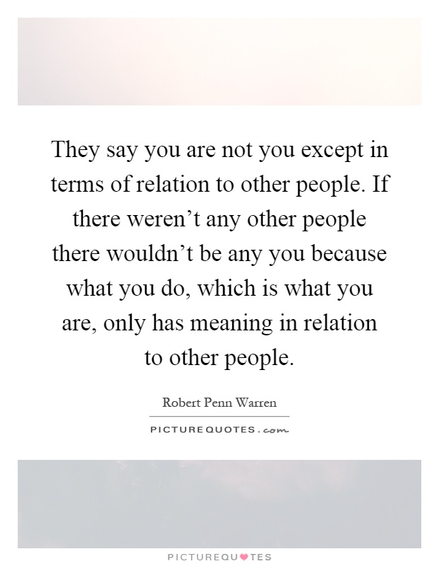 They say you are not you except in terms of relation to other people. If there weren't any other people there wouldn't be any you because what you do, which is what you are, only has meaning in relation to other people Picture Quote #1