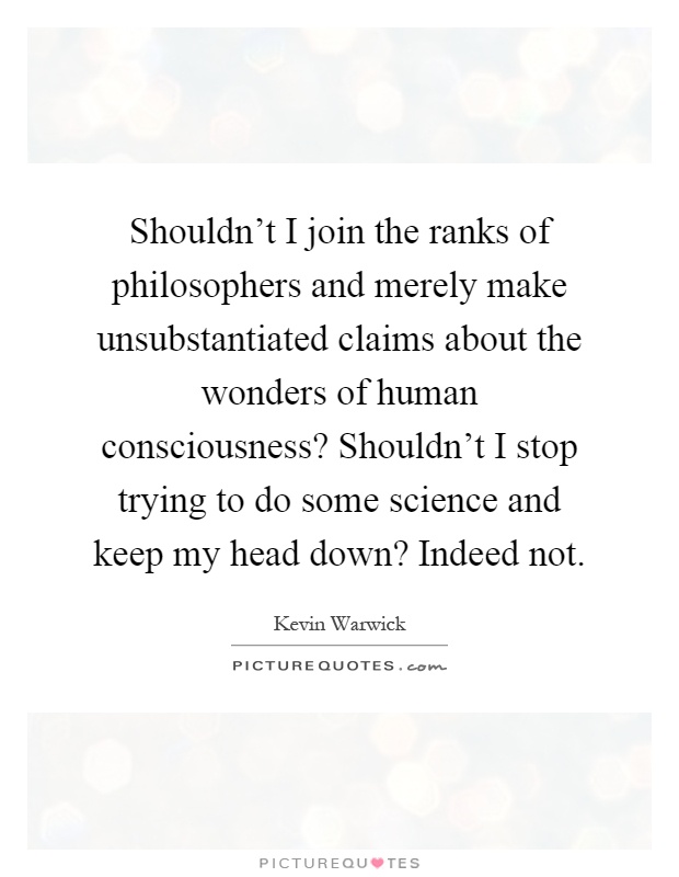 Shouldn't I join the ranks of philosophers and merely make unsubstantiated claims about the wonders of human consciousness? Shouldn't I stop trying to do some science and keep my head down? Indeed not Picture Quote #1