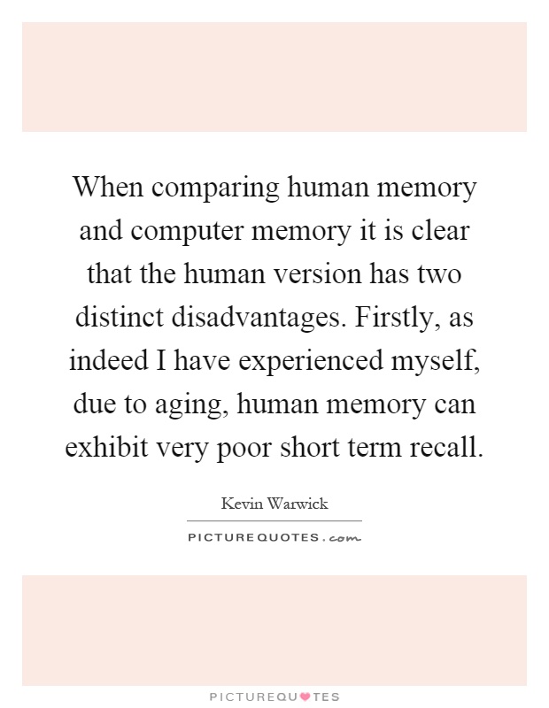 When comparing human memory and computer memory it is clear that the human version has two distinct disadvantages. Firstly, as indeed I have experienced myself, due to aging, human memory can exhibit very poor short term recall Picture Quote #1