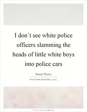 I don’t see white police officers slamming the heads of little white boys into police cars Picture Quote #1