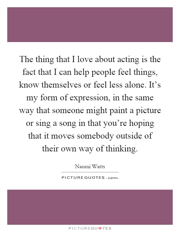 The thing that I love about acting is the fact that I can help people feel things, know themselves or feel less alone. It's my form of expression, in the same way that someone might paint a picture or sing a song in that you're hoping that it moves somebody outside of their own way of thinking Picture Quote #1