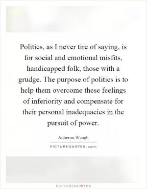 Politics, as I never tire of saying, is for social and emotional misfits, handicapped folk, those with a grudge. The purpose of politics is to help them overcome these feelings of inferiority and compensate for their personal inadequacies in the pursuit of power Picture Quote #1